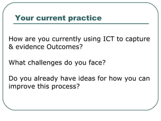 How are you currently using ICT to capture & evidence Outcomes? What challenges do you face? Do you already have ideas for how you can improve this process? Your current practice 