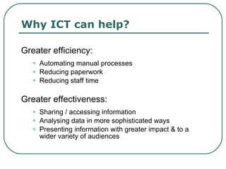 Why ICT can help? Greater efficiency: Automating manual processes  Reducing paperwork Reducing staff time  Greater effectiveness: Sharing / accessing information Analysing data in more sophisticated ways Presenting information with greater impact & to a wider variety of audiences 