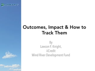 Outcomes, Impact & How to
Track Them
By
Lawson F. Knight,
iiCredit
Wind River Development Fund
 