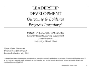 LEADERSHIP
                                     DEVELOPMENT
                                    Outcomes & Evidence
                                     Progress Inventory*
                                     MINOR IN LEADERSHIP STUDIES
                                     Center for Student Leadership Development
                                                  Memorial Union
                                              University of Rhode Island


Name: Alyssa Hernandez
Date Enrolled: January 2009
Date of Graduation: May 2012

*The Outcomes & Evidence Progress Inventory is the intellectual property of the Center for Student Leadership Development (CSLD)
at the University of Rhode Island and cannot be reproduced in part, or in its entirety, without the written permission of the acting
Assistant Director of the CSLD.

                                                                                             Leadership Inventory Revised 1/25/2010    1
 