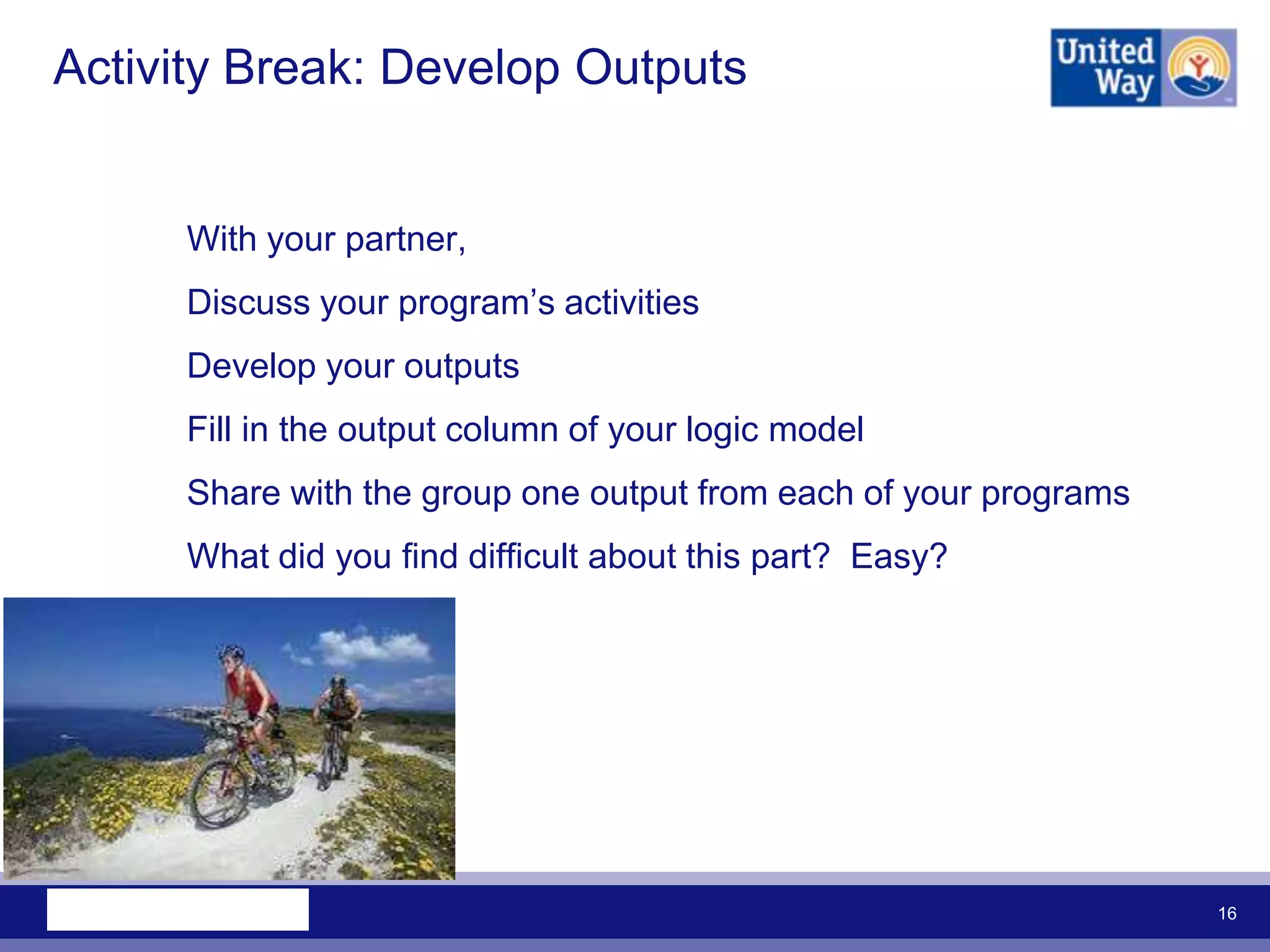 Activity Break: Develop Outputs


     With your partner,
     Discuss your program‟s activities
     Develop your outputs
     Fill in the output column of your logic model
     Share with the group one output from each of your programs
     What did you find difficult about this part? Easy?




                                                                  16
 