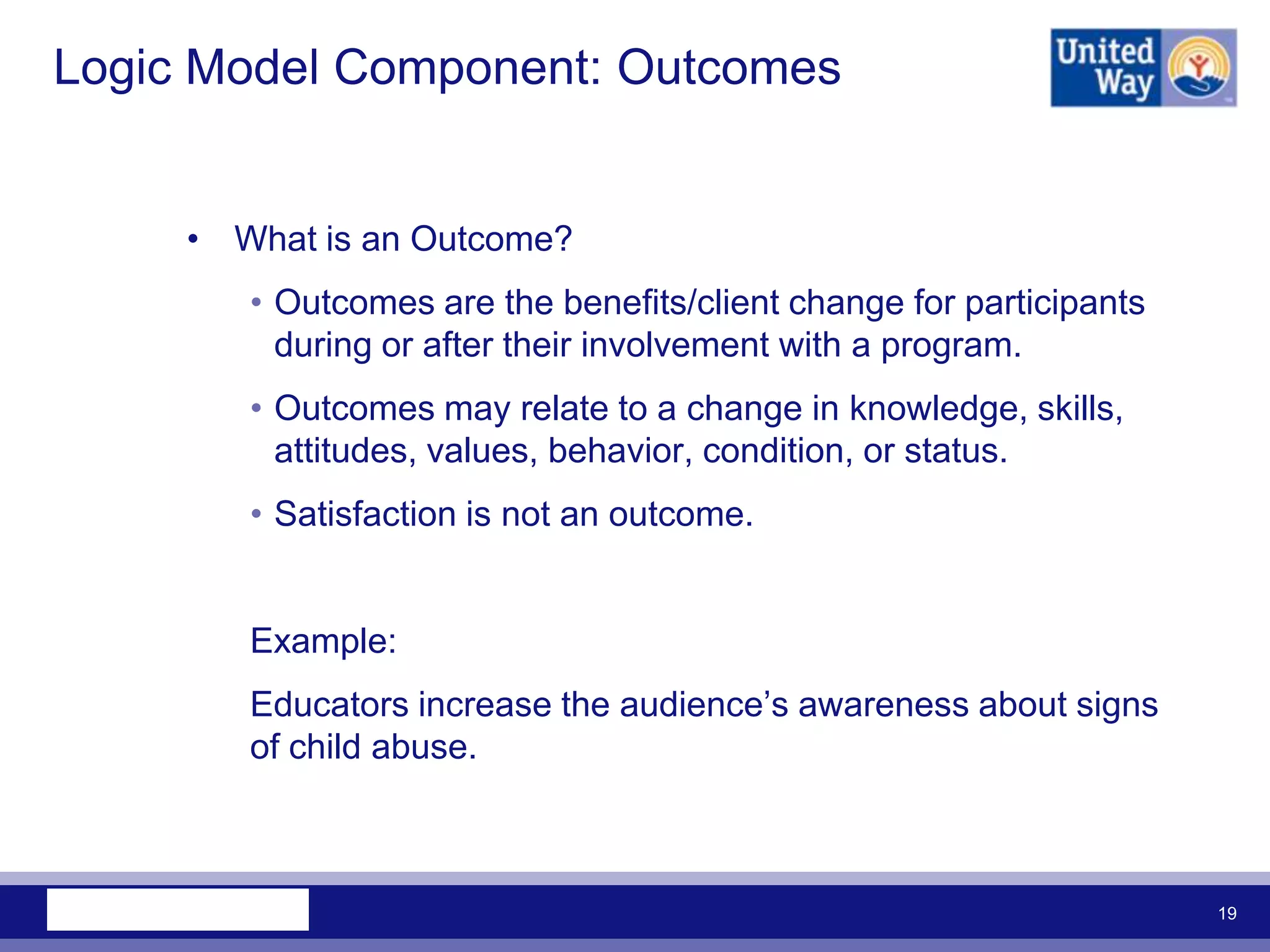 Logic Model Component: Outcomes


     • What is an Outcome?
        • Outcomes are the benefits/client change for participants
          during or after their involvement with a program.
        • Outcomes may relate to a change in knowledge, skills,
          attitudes, values, behavior, condition, or status.
        • Satisfaction is not an outcome.


        Example:
        Educators increase the audience‟s awareness about signs
        of child abuse.



                                                                     19
 