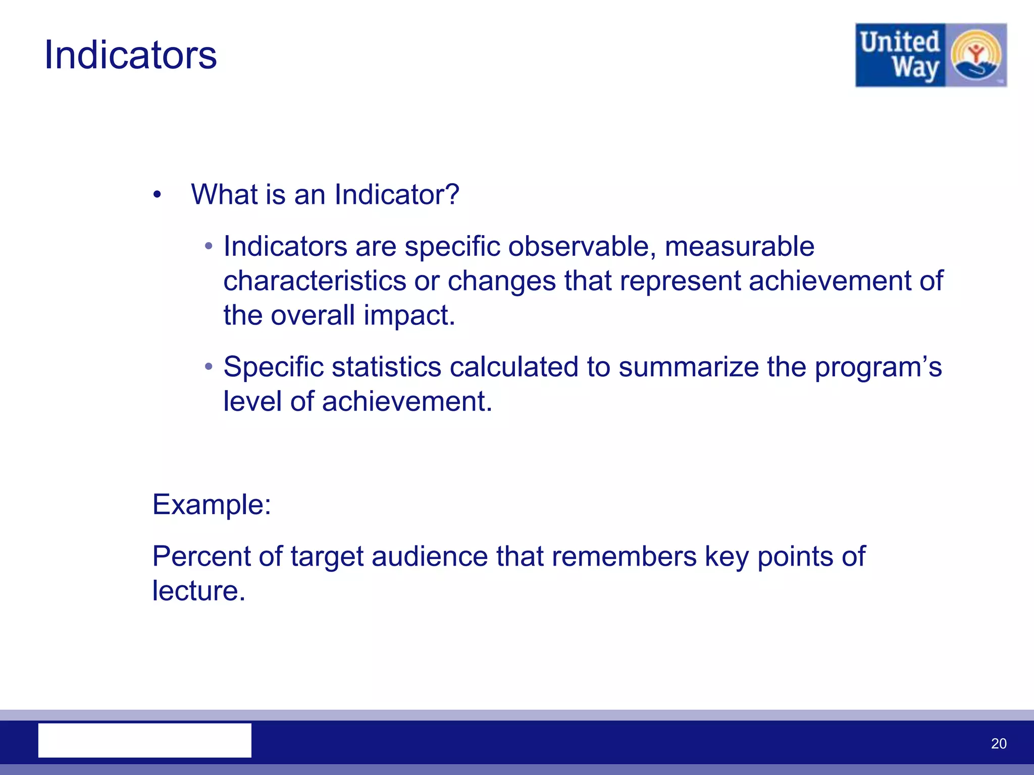 Indicators


      • What is an Indicator?
         • Indicators are specific observable, measurable
           characteristics or changes that represent achievement of
           the overall impact.
         • Specific statistics calculated to summarize the program‟s
           level of achievement.


      Example:
      Percent of target audience that remembers key points of
      lecture.




                                                                       20
 