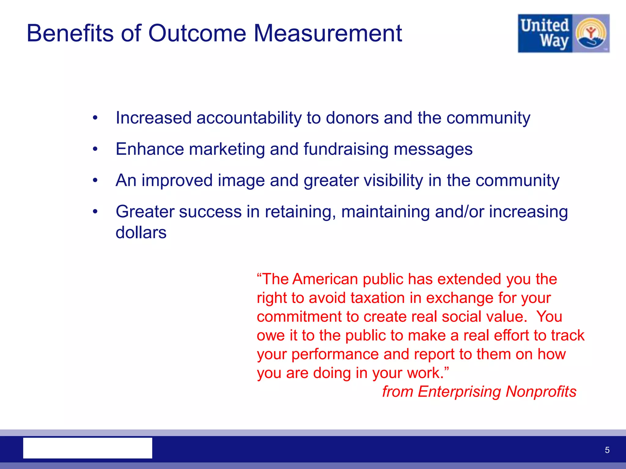 Benefits of Outcome Measurement


     • Increased accountability to donors and the community
     • Enhance marketing and fundraising messages
     • An improved image and greater visibility in the community
     • Greater success in retaining, maintaining and/or increasing
       dollars

                          “The American public has extended you the
                          right to avoid taxation in exchange for your
                          commitment to create real social value. You
                          owe it to the public to make a real effort to track
                          your performance and report to them on how
                          you are doing in your work.”
                                             from Enterprising Nonprofits


                                                                                5
 