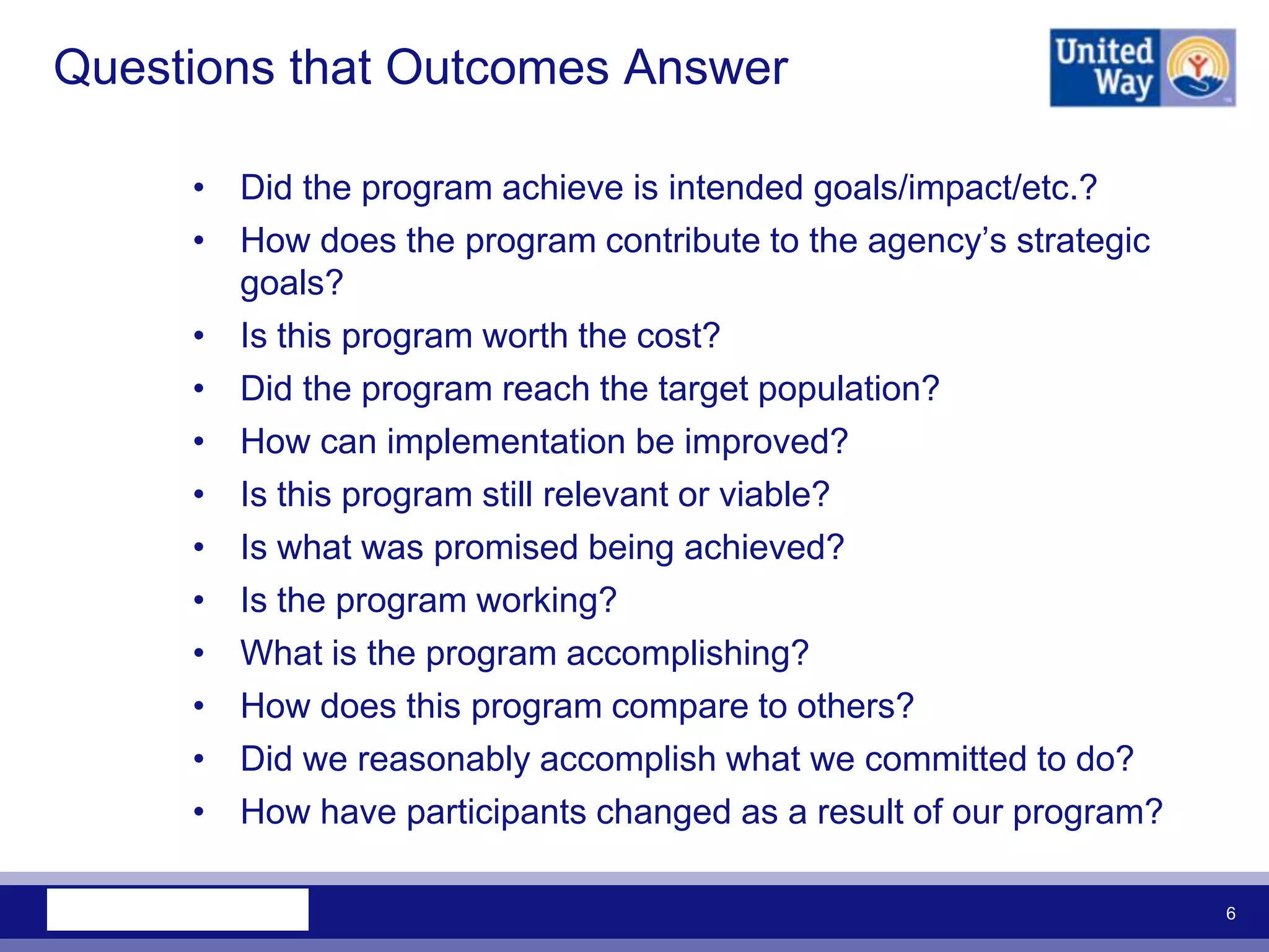 Questions that Outcomes Answer

     • Did the program achieve is intended goals/impact/etc.?
     • How does the program contribute to the agency‟s strategic
       goals?
     • Is this program worth the cost?
     • Did the program reach the target population?
     • How can implementation be improved?
     • Is this program still relevant or viable?
     • Is what was promised being achieved?
     • Is the program working?
     • What is the program accomplishing?
     • How does this program compare to others?
     • Did we reasonably accomplish what we committed to do?
     • How have participants changed as a result of our program?

                                                                   6
 