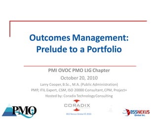 Outcomes Management:
            Prelude to a Portfolio

                     PMI OVOC PMO LIG Chapter
                          October 20, 2010
                Larry Cooper, B.Sc., M.A. (Public Administration)
           PMP, ITIL Expert, CSM, ISO 20000 Consultant, CPM, Project+
                    Hosted by: Coradix Technology Consulting



May 2010                        BSS Nexus Global © 2010
 