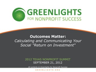 Outcomes Matter:
Calculating and Communicating Your
   Social "Return on Investment"


     2012 TEXAS NONPROFIT SUMMIT
          SEPTEMBER 21, 2012
      All contents © Greenlights for Nonprofit Success
              G R E E N L I G H T S . O R G
 