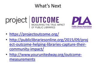 What’s Next
• https://projectoutcome.org/
• http://publiclibrariesonline.org/2015/09/proj
ect-outcome-helping-libraries-capture-their-
community-impact/
• http://www.yourunitedway.org/outcome-
measurements
 