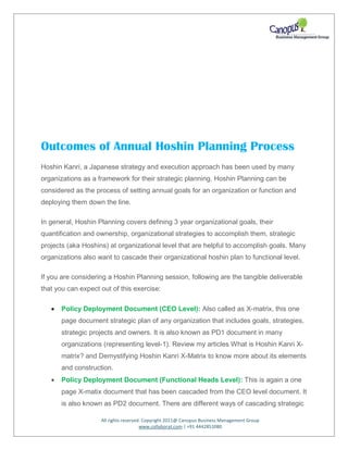 All rights reserved. Copyright 2011@ Canopus Business Management Group
www.collaborat.com | +91 4442851080
Outcomes of Annual Hoshin Planning Process
Hoshin Kanri, a Japanese strategy and execution approach has been used by many
organizations as a framework for their strategic planning. Hoshin Planning can be
considered as the process of setting annual goals for an organization or function and
deploying them down the line.
In general, Hoshin Planning covers defining 3 year organizational goals, their
quantification and ownership, organizational strategies to accomplish them, strategic
projects (aka Hoshins) at organizational level that are helpful to accomplish goals. Many
organizations also want to cascade their organizational hoshin plan to functional level.
If you are considering a Hoshin Planning session, following are the tangible deliverable
that you can expect out of this exercise:
 Policy Deployment Document (CEO Level): Also called as X-matrix, this one
page document strategic plan of any organization that includes goals, strategies,
strategic projects and owners. It is also known as PD1 document in many
organizations (representing level-1). Review my articles What is Hoshin Kanri X-
matrix? and Demystifying Hoshin Kanri X-Matrix to know more about its elements
and construction.
 Policy Deployment Document (Functional Heads Level): This is again a one
page X-matix document that has been cascaded from the CEO level document. It
is also known as PD2 document. There are different ways of cascading strategic
 