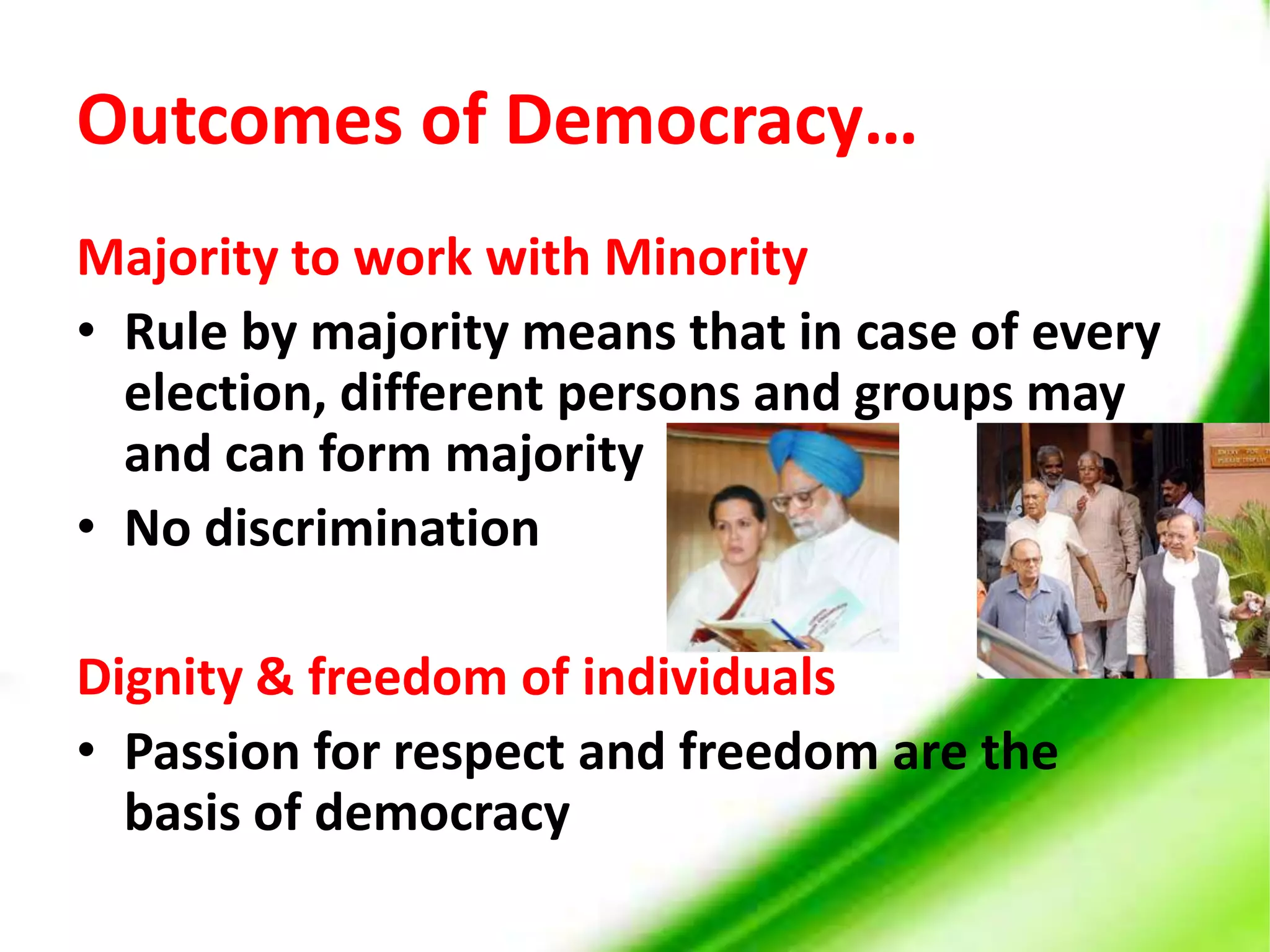 Outcomes of Democracy…Majority to work with MinorityRule by majority means that in case of every election, different persons and groups may and can form majorityNo discriminationDignity & freedom of individualsPassion for respect and freedom are the  basis of democracy