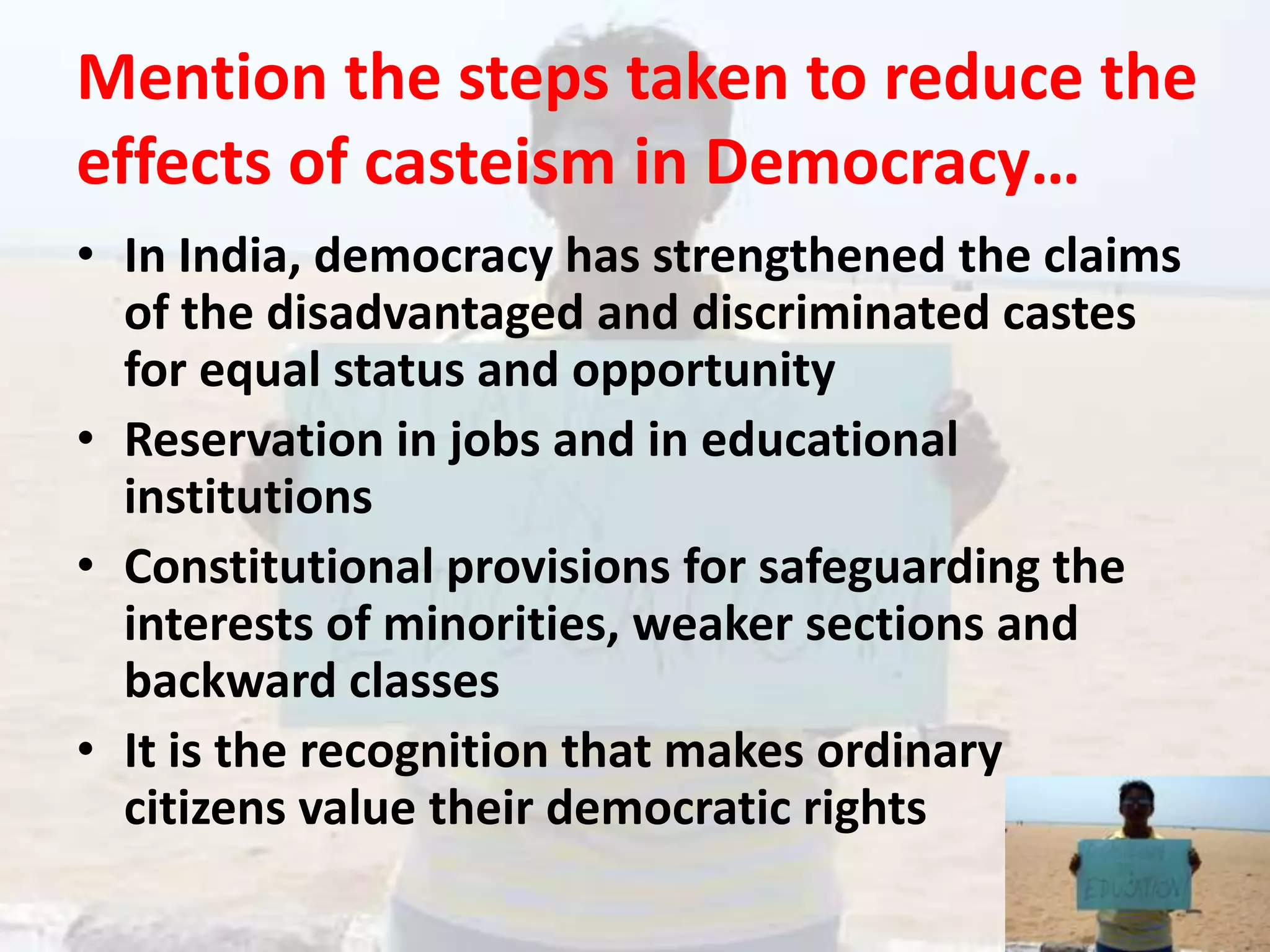 Mention the steps taken to reduce the effects of casteism in Democracy…In India, democracy has strengthened the claims of the disadvantaged and discriminated castes for equal status and opportunityReservation in jobs and in educational institutionsConstitutional provisions for safeguarding the interests of minorities, weaker sections and backward classesIt is the recognition that makes ordinary   citizens value their democratic rights