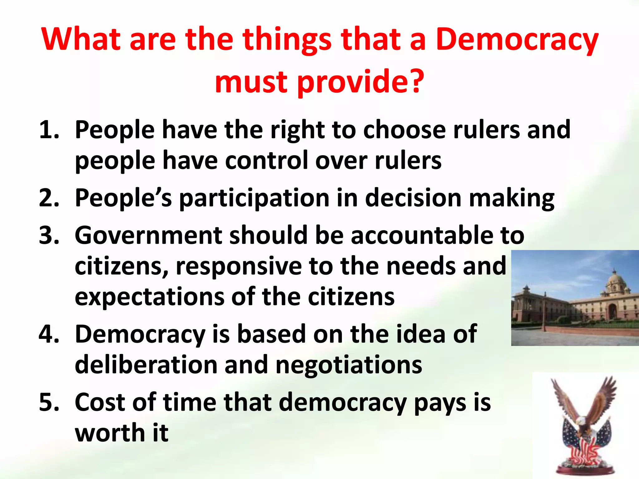 What are the things that a Democracy must provide?People have the right to choose rulers and people have control over rulersPeople’s participation in decision makingGovernment should be accountable to citizens, responsive to the needs and expectations of the citizensDemocracy is based on the idea of deliberation and negotiations Cost of time that democracy pays is         worth it