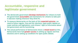 Accountable, responsive and
legitimate government
 The democratic government develops mechanisms for citizens to hold
the government accountable and mechanisms for citizens to take part
in decision making whenever they think fit.
 To measure democracies on the basis of this expected outcome, we
need to follow regular, free and fair elections; open public debate on
major policies and legislations; and citizens’ right to information about
the government and its functioning.
 The actual performance of democracies shows a mixed record on this.
Democracies have had greater success in setting up regular and free
elections and in setting up conditions for open public debate.
 