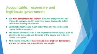 Accountable, responsive and
legitimate government
 But most democracies fall short of elections that provide a fair
chance to everyone and in subjecting every decision to public
debate and sharing information.
 Democratic regimes are much better than any non-democratic
regime in these respects.
 The record of democracies is not impressive on two aspects such as
attentive to the needs and demands of the people and is largely
free of corruption.
 At the same time, there is nothing to show that non-democracies
are less corrupt or more sensitive to the people.
 