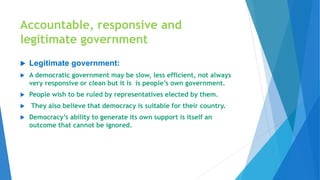 Accountable, responsive and
legitimate government
 Legitimate government:
 A democratic government may be slow, less efficient, not always
very responsive or clean but it is is people’s own government.
 People wish to be ruled by representatives elected by them.
 They also believe that democracy is suitable for their country.
 Democracy’s ability to generate its own support is itself an
outcome that cannot be ignored.
 