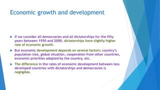 Economic growth and development
 If we consider all democracies and all dictatorships for the fifty
years between 1950 and 2000, dictatorships have slightly higher
rate of economic growth.
 But economic development depends on several factors: country’s
population size, global situation, cooperation from other countries,
economic priorities adopted by the country, etc.
 The difference in the rates of economic development between less
developed countries with dictatorships and democracies is
negligible.
 