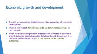 Economic growth and development
 Overall, we cannot say that democracy is a guarantee of economic
development.
 But we can expect democracy not to lag behind dictatorships in
this respect.
 When we find such significant difference in the rates of economic
growth between countries under dictatorship and democracy, it is
better to prefer democracy as it has several other positive
outcomes.
 