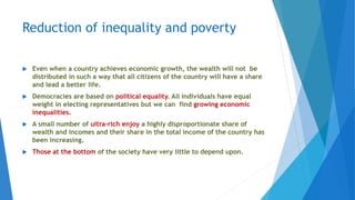 Reduction of inequality and poverty
 Even when a country achieves economic growth, the wealth will not be
distributed in such a way that all citizens of the country will have a share
and lead a better life.
 Democracies are based on political equality. All individuals have equal
weight in electing representatives but we can find growing economic
inequalities.
 A small number of ultra-rich enjoy a highly disproportionate share of
wealth and incomes and their share in the total income of the country has
been increasing.
 Those at the bottom of the society have very little to depend upon.
 