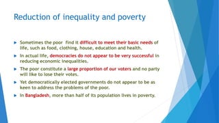Reduction of inequality and poverty
 Sometimes the poor find it difficult to meet their basic needs of
life, such as food, clothing, house, education and health.
 In actual life, democracies do not appear to be very successful in
reducing economic inequalities.
 The poor constitute a large proportion of our voters and no party
will like to lose their votes.
 Yet democratically elected governments do not appear to be as
keen to address the problems of the poor.
 In Bangladesh, more than half of its population lives in poverty.
 