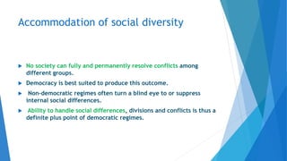 Accommodation of social diversity
 No society can fully and permanently resolve conflicts among
different groups.
 Democracy is best suited to produce this outcome.
 Non-democratic regimes often turn a blind eye to or suppress
internal social differences.
 Ability to handle social differences, divisions and conflicts is thus a
definite plus point of democratic regimes.
 