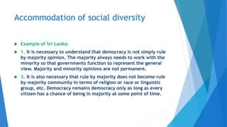 Accommodation of social diversity
 Example of Sri Lanka:
 1. It is necessary to understand that democracy is not simply rule
by majority opinion. The majority always needs to work with the
minority so that governments function to represent the general
view. Majority and minority opinions are not permanent.
 2. It is also necessary that rule by majority does not become rule
by majority community in terms of religion or race or linguistic
group, etc. Democracy remains democracy only as long as every
citizen has a chance of being in majority at some point of time.
 
