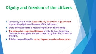 Dignity and freedom of the citizens
 Democracy stands much superior to any other form of government
in promoting dignity and freedom of the individual.
 Every individual wants to receive respect from fellow beings.
 The passion for respect and freedom are the basis of democracy.
Democracies throughout the world have recognised this, at least in
principle.
 This has been achieved in various degrees in various democracies.
 