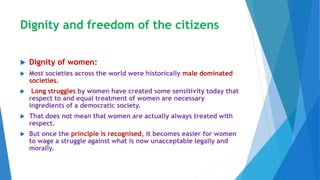 Dignity and freedom of the citizens
 Dignity of women:
 Most societies across the world were historically male dominated
societies.
 Long struggles by women have created some sensitivity today that
respect to and equal treatment of women are necessary
ingredients of a democratic society.
 That does not mean that women are actually always treated with
respect.
 But once the principle is recognised, it becomes easier for women
to wage a struggle against what is now unacceptable legally and
morally.
 