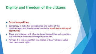 Dignity and freedom of the citizens
 Caste Inequalities:
 Democracy in India has strengthened the claims of the
disadvantaged and discriminated castes for equal status and equal
opportunity.
 There are instances still of caste-based inequalities and atrocities,
but these lack the moral and legal foundations.
 Perhaps it is the recognition that makes ordinary citizens value
their democratic rights.
 
