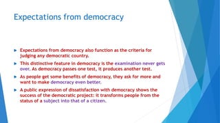Expectations from democracy
 Expectations from democracy also function as the criteria for
judging any democratic country.
 This distinctive feature in democracy is the examination never gets
over. As democracy passes one test, it produces another test.
 As people get some benefits of democracy, they ask for more and
want to make democracy even better.
 A public expression of dissatisfaction with democracy shows the
success of the democratic project: it transforms people from the
status of a subject into that of a citizen.
 