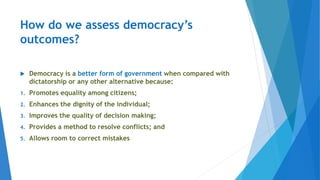How do we assess democracy’s
outcomes?
 Democracy is a better form of government when compared with
dictatorship or any other alternative because:
1. Promotes equality among citizens;
2. Enhances the dignity of the individual;
3. Improves the quality of decision making;
4. Provides a method to resolve conflicts; and
5. Allows room to correct mistakes
 