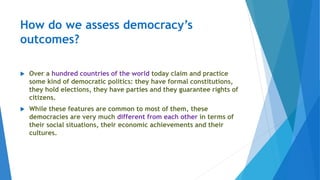 How do we assess democracy’s
outcomes?
 Over a hundred countries of the world today claim and practice
some kind of democratic politics: they have formal constitutions,
they hold elections, they have parties and they guarantee rights of
citizens.
 While these features are common to most of them, these
democracies are very much different from each other in terms of
their social situations, their economic achievements and their
cultures.
 