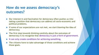 How do we assess democracy’s
outcomes?
 Our interest in and fascination for democracy often pushes us into
taking a position that democracy can address all socio-economic and
political problems.
 If some of our expectations are not met, we start blaming the idea of
democracy.
 The first step towards thinking carefully about the outcomes of
democracy is to recognise that democracy is just a form of government.
 It can only create conditions for achieving something.
 The citizens have to take advantage of those conditions and achieve
those goals.
 