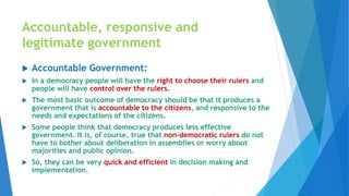 Accountable, responsive and
legitimate government
 Accountable Government:
 In a democracy people will have the right to choose their rulers and
people will have control over the rulers.
 The most basic outcome of democracy should be that it produces a
government that is accountable to the citizens, and responsive to the
needs and expectations of the citizens.
 Some people think that democracy produces less effective
government. It is, of course, true that non-democratic rulers do not
have to bother about deliberation in assemblies or worry about
majorities and public opinion.
 So, they can be very quick and efficient in decision making and
implementation.
 
