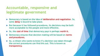 Accountable, responsive and
legitimate government
 Democracy is based on the idea of deliberation and negotiation. So,
some delay is bound to take place.
 But because it has followed procedures, its decisions may be both
more acceptable to the people and more effective.
 So, the cost of time that democracy pays is perhaps worth it.
 Democracy ensures that decision making will be based on norms
and procedures.
 So, a citizen who wants to know if a decision was taken through
the correct procedures can find this out. This is known as
transparency.
 