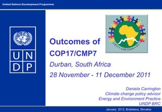 Outcomes of
COP17/CMP7
Durban, South Africa
28 November - 11 December 2011
                             Daniela Carrington
                   Climate change policy advisor
                Energy and Environment Practice
                                    UNDP BRC
                   January 2012, Bratislava, Slovakia
 