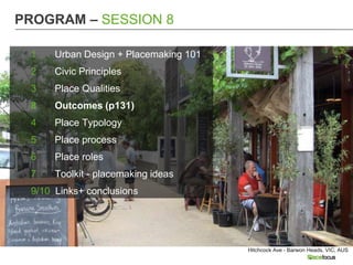 PROGRAM – SESSION 8

 1    Urban Design + Placemaking 101
 2    Civic Principles
 3    Place Qualities
 8    Outcomes (p131)
 4    Place Typology
 5    Place process
 6    Place roles
 7    Toolkit - placemaking ideas
 9/10 Links+ conclusions




                                       Hitchcock Ave - Barwon Heads, VIC, AUS
 