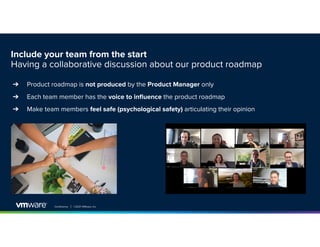 Conference │ ©2021 VMware, Inc.
Include your team from the start
Having a collaborative discussion about our product roadmap
➔ Product roadmap is not produced by the Product Manager only
➔ Each team member has the voice to inﬂuence the product roadmap
➔ Make team members feel safe (psychological safety) articulating their opinion
 
