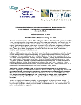 Center for
                   Excellence
                 in Primary Care




         Outcomes of Implementing Patient-Centered Medical Home Interventions:
             A Review of the Evidence From Prospective Evaluation Studies
                                  in the United States

                                    Updated November 14, 2010

                          Kevin Grumbach, MD, Paul Grundy, MD, MPH

Abundant research comparing nations, states and regions within the US, and specific systems of care has
shown that health systems built on a solid foundation of primary care deliver more effective, efficient, and
equitable care than do systems that fail to invest adequately in primary care.1,2 However, some policy
analysts have questioned whether these largely cross-sectional, observational studies are adequate for
making inferences about whether implementing major policy interventions to strengthen primary care as
part of health reform would in the relatively short term “bend the cost curve” at the same time as
improving quality of care and patient outcomes.

In October, 2009, we issued a review of available research evidence from prospective, controlled study of
Patient-Centered Medical Homes interventions in the United States designed to enhance and improve
primary care. This report updates our review of Patient-Centered Medical Home evaluations. Since our
2009 report, findings from several additional evaluations of Patient-Centered Medical Home interventions
have been released. These include some Patient-Centered Medical Home initiatives mentioned in our
2009 report which have released updated findings from ongoing assessments, as well as evaluations of
new Patient-Centered Medical Home initiatives not included in last year’s report. In total, the Patient-
Centered Medical Home initiatives included in this report involve more than a million patients cared for in
thousands of diverse practice settings, involving both private and public payers.

The findings from our updated review are entirely consistent with those of our 2009 report:
Investing in primary care Patient Centered Medical Homes results in improved quality of care and
patient experiences, and reductions in expensive hospital and emergency department utilization.
There is now even stronger evidence that investments in primary care can bend the cost curve,
with several major evaluations showing that Patient Centered Medical Home initiatives have
produced a net savings in total health care expenditures for the patients served by these
initiatives.

Section 1 of the report provides a summary of the key findings on cost related outcomes. Section 2
provides more background information about each Patient-Centered Medical Home model and includes
data on quality and access in addition to costs, as well as reference citations. The methods used in the
review are described in the Appendix.




                                                                                                           1
 