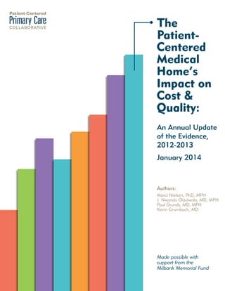 The
PatientCentered
Medical
Home’s
Impact on
Cost &
Quality:
An Annual Update
of the Evidence,
2012-2013
January 2014

Authors:
Marci Nielsen, PhD, MPH
J. Nwando Olayiwola, MD, MPH
Paul Grundy, MD, MPH
Kevin Grumbach, MD

Made possible with
support from the
Milbank Memorial Fund

 