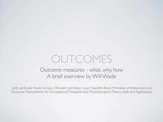 OUTCOMES
                    Outcome measures - what, why, how
                      A brief overview by Will Wade
(with particular thanks to Gary Derwent and Alison Laver Fawcett’s Book: Principles of Assessment and
Outcome Measurement for Occupational Therapists and Physiotherapists: Theory, Skills and Application)
 