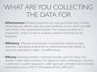 WHAT ARE YOU COLLECTING
     THE DATA FOR
•   Effectiveness: Whether treatments do more good than harm in those
    whom they are offered under the usual conditions of care, which may differ
    from those in the experimental situation. The measure of ability of a
    programme , project or task to produce a desired result that can be
    measured.

•   Efﬁciency : Measure of production or productivity relative to input
    resources. Operating a programme or project economically. Relates to
    resources expended or saved - not effectiveness

•   Efﬁcacy: Assessing whether a treatment actually works for those who
    receive it under ideal conditions. The degree to which a therapeutic outcome
    is achieved in a patient population under rigorously controlled and monitored
    circumstances such as RCTs' (Maniadakis & Gray 2004 p27)
 