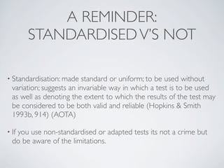 A REMINDER:
       STANDARDISED V’S NOT

• Standardisation: made   standard or uniform; to be used without
  variation; suggests an invariable way in which a test is to be used
  as well as denoting the extent to which the results of the test may
  be considered to be both valid and reliable (Hopkins & Smith
  1993b, 914) (AOTA)

• If
   you use non-standardised or adapted tests its not a crime but
  do be aware of the limitations.
 