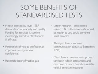 SOME BENEFITS OF
             STANDARDISED TESTS
•   Health care policy level - EBP         •   Larger research - clinic based
    demands accountability and quality.        research & multicentre trials would
    Funding for services is coming             be easier as you could combine
    increasingly linked to effectiveness       small samples
    & efﬁcacy.
                                           •   Therapist level - improve
•   Perception of you as professionals         communication (Lewis & Bottomley
    improves - and your own                    1994)
    conﬁdence!
                                           •   Client level - receives an improved
•   Research theory/Practice gap               service in which assessment and
                                               outcome data are based on reliable
                                               valid & sensitive measures
 
