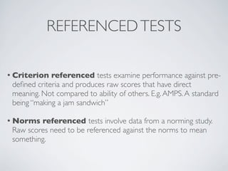 REFERENCED TESTS

• Criterion  referenced tests examine performance against pre-
 deﬁned criteria and produces raw scores that have direct
 meaning. Not compared to ability of others. E.g. AMPS. A standard
 being “making a jam sandwich”

• Norms  referenced tests involve data from a norming study.
 Raw scores need to be referenced against the norms to mean
 something.
 