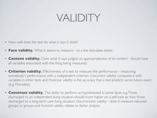 VALIDITY
•   How well does the test do what it says it does?

•   Face validity. What it seems to measure - to a the test-taker, tester,

•   Content validity. Does what it says judged on appropriateness of its content - should have
    all variables associated with the thing being measured.

•   Criterion validity. Effectiveness of a test to measure the performance - measuring
    somebody's performance with a independent criterion. Concurrent validity compares it with
    variables in other tests and Predictive validity is the accuracy that a test predicts some future event
    (e.g. Mortality).

•   Construct validity. The ability to perform as hypothesised in some facet. e.g. Those
    discharged to an independent living situation should score higher on a self-care ax than those
    discharged to a long-term care living situation. Discriminative validity - does it measure between
    groups or groups and Factorial validity relates to factor analysis.
 