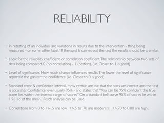 RELIABILITY

•   In retesting of an individual are variations in results due to the intervention - thing being
    measured - or some other facet? If therapist b carries out the test the results should be v. similar.

•   Look for the reliability coefﬁcient or correlation coefﬁcient. The relationship between two sets of
    data being compared. 0 (no correlation) - 1 (perfect). (i.e. Closer to 1 is good)

•   Level of signiﬁcance. How much chance inﬂuences results. The lower the level of signiﬁcance
    reported the greater the conﬁdence (i.e. Closer to 0 is good)

•   Standard error & conﬁdence interval. How certain are we that the stats are correct and the test
    is accurate? Conﬁdence level usually 95% - and states that “You can be 95% conﬁdent the true
    score lies within the interval range of scores” On a standard bell curve 95% of scores lie within
    1.96 s.d of the mean. Rasch analysis can be used.

•   Correlations from 0 to +/- .5 are low. +/-.5 to .70 are moderate. +/-.70 to 0.80 are high..
 