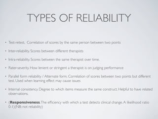 TYPES OF RELIABILITY
•   Test-retest. Correlation of scores by the same person between two points

•   Inter-reliability. Scores between different therapists

•   Intra-reliability. Scores between the same therapist over time.

•   Rater-severity. How lenient or stringent a therapist is on judging performance

•   Parallel form reliability / Alternate form. Correlation of scores between two points but different
    test. Used when learning effect may cause issues

•   Internal consistency. Degree to which items measure the same construct. Helpful to have related
    observations.

•   (Responsiveness. The efﬁciency with which a test detects clinical change. A likelihood ratio
    0-1)(NB: not reliability)
 