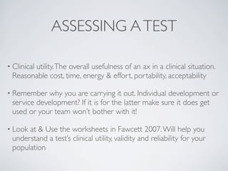 ASSESSING A TEST

• Clinical
       utility. The overall usefulness of an ax in a clinical situation.
 Reasonable cost, time, energy & effort, portability, acceptability

• Remember   why you are carrying it out. Individual development or
 service development? If it is for the latter make sure it does get
 used or your team won’t bother with it!

• Lookat & Use the worksheets in Fawcett 2007. Will help you
 understand a test’s clinical utility, validity and reliability for your
 population
 