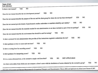 Name of test:
Full reference:

Is there a test manual?       YES         NO


                                                                              YES       NO
Does the test manual describe the test development process?

                                                                                                               developed?         YES        NO
                                                                   the client group for whom the test has been
Does the test manual describe the purpose of the
                                                 test and


                                                                                                                            YES         NO
                                                                studiesundertaken establishreliability and validity?
                                                                                 to
Does the test manual provide details ofpsychometric

                                                                                                                of the test package?         YES      NO
Does the test manual describe the materials needed
                                                   for test administration or are these included as part


                                                                       be used for testing?   YES      NO
Docs the test manual describe thc environment that should

                                                                                                                        YES         NO
                                                                   instnlctions required to administer the test?
 ls there a protocol for test administration that provides all the


 Is there guidance on how to score each test item?               YES         N0


 Is therea scoringform for recordingscores?               YES           NO


 Is there guidance forinterpretingscores?           YES            NO


 Ifit is a norm-referencedtest, is the normative sample well described?                 YES     NO       NOT APPLICABLE


                                                                                         of scores obtained by the nonnative group?                  YES        NO
 Are there norm-tables lrom which you can compare a client’s score with the distribution



/»        nf/1_   ciii   lfzf Outcome Mea.rure/ne/ztfbr04-cupalio/za/ l1empi.v1.s°and
                             I                                       T                                Theory,Skills and Application by Alison Laver Fawcett © 2007
 