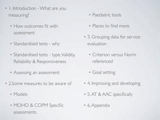 •   1. Introduction - What are you
    measuring?                                     •   Paediatric tools

    •   How outcomes ﬁt with                       •   Places to ﬁnd more
        assessment
                                               •   3. Grouping data for service
    •   Standardised tests - why                   evaluation

    •   Standardised tests - type. Validity,       •   Criterion versus Norm
        Reliability & Responsiveness                   referenced

    •   Assessing an assessment                    •   Goal setting

•   2.Some measures to be aware of             •   4. Improving and developing

    •   Models                                 •   5. AT & AAC speciﬁcally

    •   MOHO & COPM Speciﬁc                    •   6, Appendix
        assessments
 
